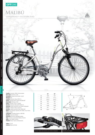 CFT096


               Malibú
               COMODIDAD Y ACCESIBILIDAD                                                                                                               16.45
INFANTIL
JUNIOR
PLEGABLES
E-BIKES
CONFORT




               Cuadro: Aluminio 7005 T6 tipo paseo
                                                                                         16”           18”                           C
               Dirección: Aluminio 1 1/8”
                                                                            A            406           457                                         D
TREKKING




               Horquilla: Suntour SF9 CR-8V V2 26”
                                                                                                                                           B
               Bloqueo: No                                                  B           577,4         577,2
               Cambio: Shimano Altus M310 7v
                                                                            C           626,6         626,6
               Platos: Shimano M171 170mm 28/38/48T
               Desviador: Shimano TX51                                      D            190           190
               Piñón: Shimano TZ21 7v 14/28T                                E            475           475
               Mandos: Shimano Revoshift RS35 21v                                                                                A
RUTA




                                                                             F          1099          1099                        G                H
               Manetas: Tektro aluminio con timbre integrado
               Frenos: V-Brake Tektro aluminio                              G            67º           67º                                     F
               Ruedas: Llantas aluminio Alex Z1000 26’’                     H           68,5º         68,5º               E
               Bujes: Del. Shimano dynamo DH-2N35, Tras. Miche
BMX/FREERIDE




               Magnun 1009
               Cubiertas: Schwalbe Silento II 26X1,90
               Manillar: Aluminio Malibú
               Potencia: Aluminio regulable Malibú
               Tija: Aluminio suspensión Malibú 27,2mm
               Sillín: Velo Malibu confort
               Pedales: Paseo nylon antideslizante
MONTAÑA




               Tallas: 16”, 18”
               Colores: Blanco/Verde




                                                                 Maneta Tektro de aluminio con timbre integrado   Parrilla y luz trasera
 