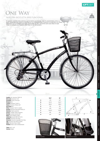 CFT097


One Way
NUESTRA BICICLETA MÁS FUNCIONAL                                                                                                13.8

Si quieres una bicicleta práctica ya no tienes que buscar más.Te sorprenderá cómo su
gran capacidad de carga no interfiere en su manejabilidad. Gracias a su parrilla y su cesta
delantera no te olvidarás de nada. Disponible en dos versiones para que elijas la que
mejor se adapte a ti. Nuestra One Way no te defraudará.




                                                                                                                                      INFANTIL
                                                                                                                                      JUNIOR
                                                                                                                                      PLEGABLES
                                                                                                                                      E-BIKES
                                                                                                                                      CONFORT
Cuadro: 26’’ Aluminio 7005 T6                                                                                      C
                                                                     16,5”           18”
Dirección: Aluminio 1 1/8
Horquilla: Acero Unicrown                               A             419            457                                       D
                                                                                                                                      TREKKING
                                                                                                                       B
Bloqueo: No                                             B            537,5          544,7
Cambio: Shimano TX35 7v
                                                        C            580,2          588,2
Platos: Aluminio 170mm 42T
Desviador: No                                           D             155            155
Piñón: Shimano TZ21 7v 14/28T                           E             435            435
Mandos: Shimano Revoshift RS35 21v                                                                         A
                                                                                                                                      RUTA




                                                        F            1042,5         1038,1
Manetas: Tektro aluminio
                                                        G             68º            68º                                       H
Frenos: V-Brake Tektro aluminio                                                                                G
Ruedas: Llantas aluminio 26”                            H             69º            69º                                   F
Bujes: Miche Magnun 1009                                                                         E
                                                                                                                                      BMX/FREERIDE




Cubiertas: Kenda G901 26”X1,75
Manillar: Aluminio One Way
Potencia: Aluminio regulable One Way
Tija: Aluminio One Way 27,2mm
Sillín: Selle San Marco NINO
Pedales: Paseo nylon antideslizante


Tallas: 16,5’’ y 18’’
                                                                                                                                      MONTAÑA




Colores: Negro




                                                 Cesta integrada                              Guardabarros trasero
 