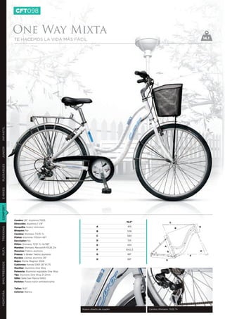 CFT098


               One Way Mixta
               TE HACEMOS LA VIDA MÁS FÁCIL                                                                                 14.1
INFANTIL
JUNIOR
PLEGABLES
E-BIKES
CONFORT




               Cuadro: 26’’ Aluminio 7005
                                                                               16,5”                        C
               Dirección: Aluminio 1 1/8”
               Horquilla: Acero Unicrown                         A              419                                     D
TREKKING




                                                                                                                B
               Bloqueo: No                                       B              538
               Cambio: Shimano TX35 7v
                                                                 C              580
               Platos: Aluminio 170mm 42T
               Desviador: No                                     D              155
               Piñón: Shimano TZ21 7v 14/28T                     E              435
                                                                                                    A
               Mandos: Shimano Revoshift RS35 21v
RUTA




                                                                 F             1042,3
               Manetas: Tektro aluminio                                                                 G               H
               Frenos: V-Brake Tektro aluminio                   G              68º
                                                                                                                    F
               Ruedas: Llantas aluminio 26”
                                                                 H              69º                  E
               Bujes: Miche Magnun 1009
BMX/FREERIDE




               Cubiertas: Kenda G901 26”X1,75
               Manillar: Aluminio One Way
               Potencia: Aluminio regulable One Way
               Tija: Aluminio One Way 27,2mm
               Sillín: Selle San Marco NINO
               Pedales: Paseo nylon antideslizante


               Tallas: 16,5’’
MONTAÑA




               Colores: Blanco




                                                      Nuevo diseño de cuadro            Cambio Shimano TX35 7v
 