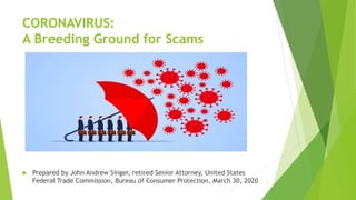CORONAVIRUS:
A Breeding Ground for Scams
 Prepared by John Andrew Singer, retired Senior Attorney, United States
Federal Trade Commission, Bureau of Consumer Protection, March 30, 2020 1
 
