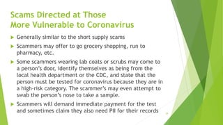 Scams Directed at Those
More Vulnerable to Coronavirus
 Generally similar to the short supply scams
 Scammers may offer ...