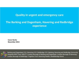 Quality	
  in	
  urgent	
  and	
  emergency	
  care	
  
The	
  Barking	
  and	
  Dagenham,	
  Havering	
  and	
  Redbridge	
  
experience	
  
	
  
	
  Conor	
  Burke	
  
	
  November	
  2015	
  
	
  
 
