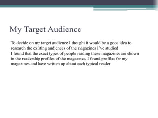 My Target Audience
To decide on my target audience I thought it would be a good idea to
research the existing audiences of the magazines I’ve studied
I found that the exact types of people reading these magazines are shown
in the readership profiles of the magazines, I found profiles for my
magazines and have written up about each typical reader
 