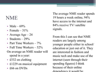 NME
• Male – 69%
• Female – 31%
• Average Age – 24
• Students – 29%
• Part Time Workers – 7%
• Full Time Workers – 52%
On average an NME reader will
spend in a year:
• £532 on clothing
• £1229 on musical equipment
• £66 on DVDs
The average NME reader spends
19 hours a week online, 94%
have access to the internet and
84% receive TV/ satellite
signals.
From this I can see that NME
readers are largely among
younger people either in school/
education or just out of it. They
are interested in fashion and
music tech and make use of the
internet (seen through their
spending figures) I think
because of their online
 