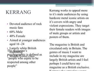KERRANG
• Devoted audience of rock
music fans
• 60% Male
• 40% Female
• Aimed at younger audiences
aged 16 -24
• Largely white British
readership
• Middle/Lower class
Kerrang works to appeal more
to it’s male audiences by using
hardcore metal iconic artists on
it’s covers with angry and
violent expressions. They target
their female readers with images
of male groups or artists and
posters of them.
The magazine is British and
circulated only in Britain. The
genres of music I want to
include in my magazine are
largely British artists and I feel
perhaps I could have my
magazine as a British exclusive.
The magazine’s
psychographic is defined as
“people who aspire to be
respected among other
people”
 