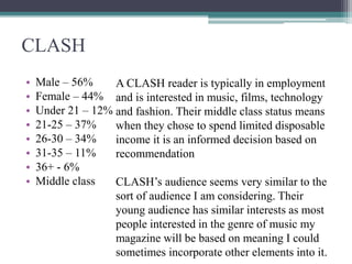 CLASH
• Male – 56%
• Female – 44%
• Under 21 – 12%
• 21-25 – 37%
• 26-30 – 34%
• 31-35 – 11%
• 36+ - 6%
• Middle class
A CLASH reader is typically in employment
and is interested in music, films, technology
and fashion. Their middle class status means
when they chose to spend limited disposable
income it is an informed decision based on
recommendation
CLASH’s audience seems very similar to the
sort of audience I am considering. Their
young audience has similar interests as most
people interested in the genre of music my
magazine will be based on meaning I could
sometimes incorporate other elements into it.
 
