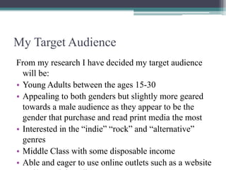 My Target Audience
From my research I have decided my target audience
will be:
• Young Adults between the ages 15-30
• Appealing to both genders but slightly more geared
towards a male audience as they appear to be the
gender that purchase and read print media the most
• Interested in the “indie” “rock” and “alternative”
genres
• Middle Class with some disposable income
• Able and eager to use online outlets such as a website
 