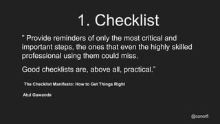 1. Checklist
” Provide reminders of only the most critical and
important steps, the ones that even the highly skilled
professional using them could miss.
Good checklists are, above all, practical.”
The Checklist Manifesto: How to Get Things Right
Atul Gawande
@conorfi
 