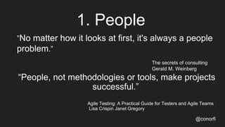 1. People
@conorfi
”No matter how it looks at first, it's always a people
problem.”
The secrets of consulting
Gerald M. Weinberg
“People, not methodologies or tools, make projects
successful.”
Agile Testing: A Practical Guide for Testers and Agile Teams
Lisa Crispin Janet Gregory
 