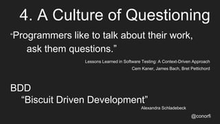 4. A Culture of Questioning
“Programmers like to talk about their work,
ask them questions.”
Lessons Learned in Software Testing: A Context-Driven Approach
Cem Kaner, James Bach, Bret Pettichord
BDD
“Biscuit Driven Development”
Alexandra Schladebeck
@conorfi
 