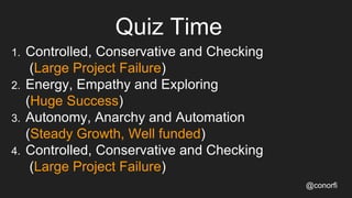 1. Controlled, Conservative and Checking
(Large Project Failure)
2. Energy, Empathy and Exploring
(Huge Success)
3. Autonomy, Anarchy and Automation
(Steady Growth, Well funded)
4. Controlled, Conservative and Checking
(Large Project Failure)
Quiz Time
@conorfi
 