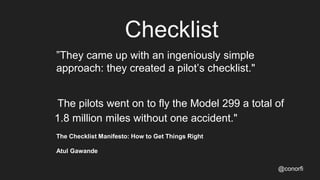 Checklist
”They came up with an ingeniously simple
approach: they created a pilot’s checklist."
The pilots went on to fly the Model 299 a total of
1.8 million miles without one accident."
The Checklist Manifesto: How to Get Things Right
Atul Gawande
@conorfi
 