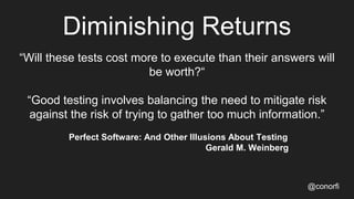 Diminishing Returns
“Will these tests cost more to execute than their answers will
be worth?“
“Good testing involves balancing the need to mitigate risk
against the risk of trying to gather too much information.”
Perfect Software: And Other Illusions About Testing
Gerald M. Weinberg
@conorfi
 