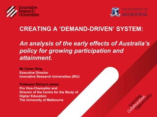 CREATING A ‘DEMAND-DRIVEN’ SYSTEM:

An analysis of the early effects of Australia’s
policy for growing participation and
attainment.
Mr Conor King
Executive Director
Innovative Research Universities (IRU)

Professor Richard James
Pro Vice-Chancellor and
Director of the Centre for the Study of
Higher Education
The University of Melbourne
 