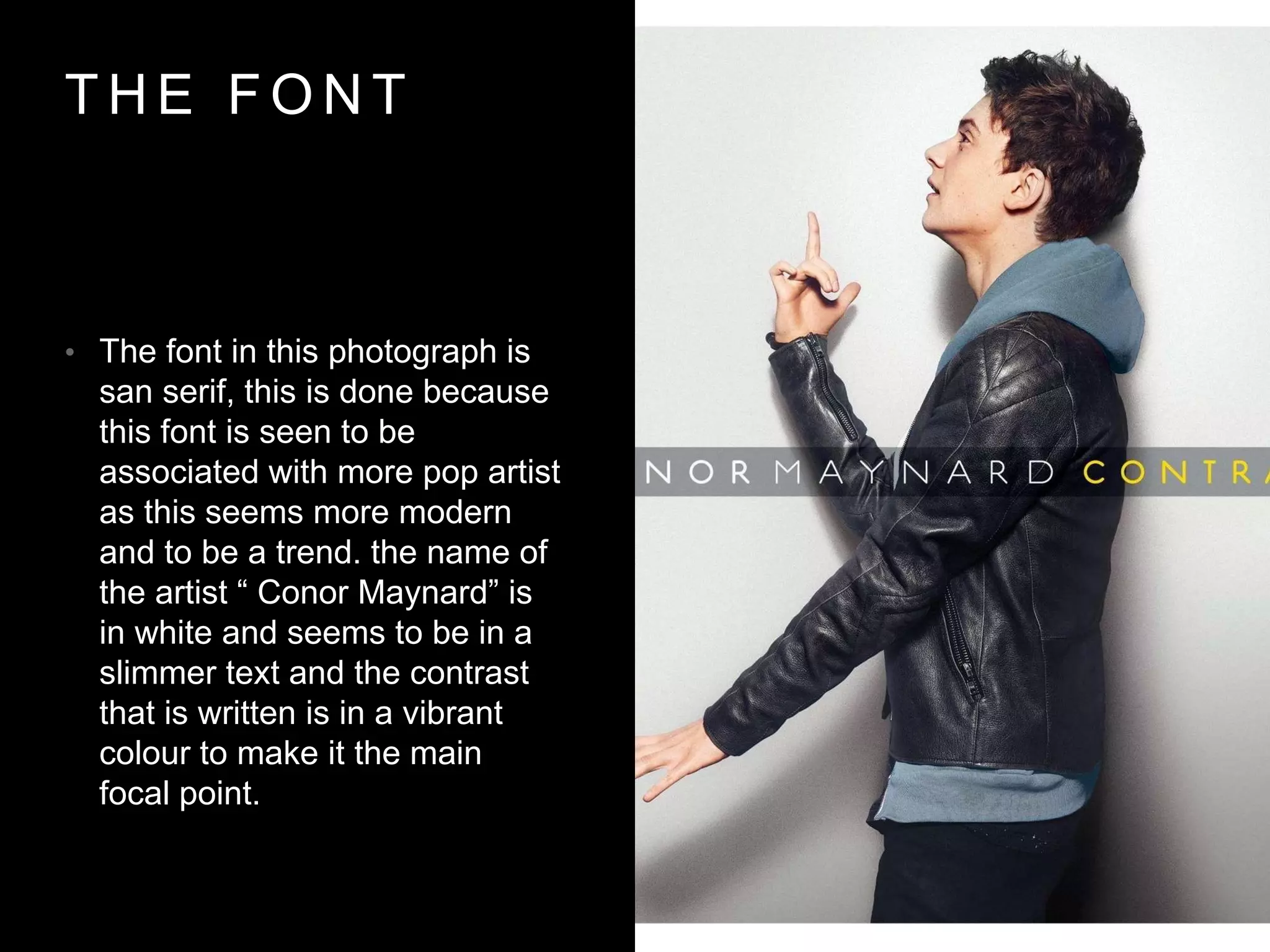 T H E F O N T
• The font in this photograph is
san serif, this is done because
this font is seen to be
associated with more pop artist
as this seems more modern
and to be a trend. the name of
the artist “ Conor Maynard” is
in white and seems to be in a
slimmer text and the contrast
that is written is in a vibrant
colour to make it the main
focal point.
 