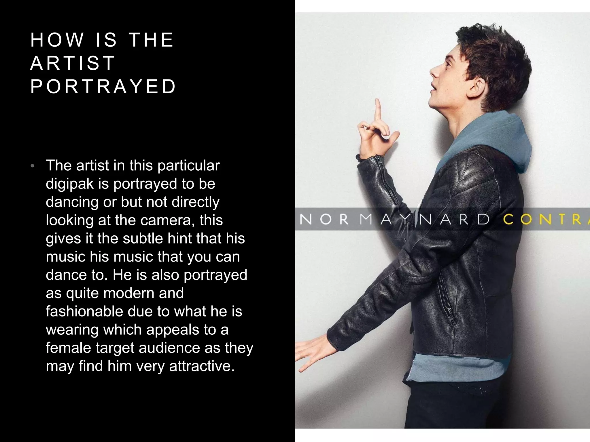 H O W I S T H E
A R T I S T
P O R T R A Y E D
• The artist in this particular
digipak is portrayed to be
dancing or but not directly
looking at the camera, this
gives it the subtle hint that his
music his music that you can
dance to. He is also portrayed
as quite modern and
fashionable due to what he is
wearing which appeals to a
female target audience as they
may find him very attractive.
 