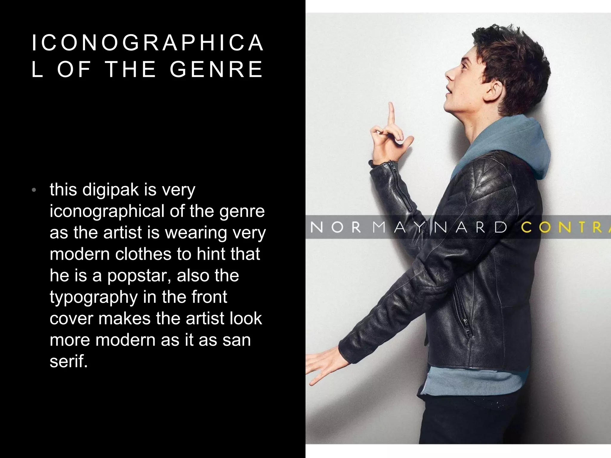 I C O N O G R A P H I C A
L O F T H E G E N R E
• this digipak is very
iconographical of the genre
as the artist is wearing very
modern clothes to hint that
he is a popstar, also the
typography in the front
cover makes the artist look
more modern as it as san
serif.
 
