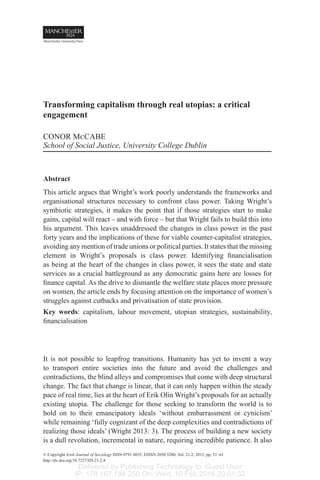 Delivered by Publishing Technology to: Guest User
IP: 178.167.184.250 On: Wed, 10 Feb 2016 20:01:32
Transforming capitalism through real utopias: a critical
engagement
CONOR McCABE
School of Social Justice, University College Dublin
Abstract
This article argues that Wright’s work poorly understands the frameworks and
organisational structures necessary to confront class power. Taking Wright’s
symbiotic strategies, it makes the point that if those strategies start to make
gains, capital will react – and with force – but that Wright fails to build this into
his argument. This leaves unaddressed the changes in class power in the past
forty years and the implications of these for viable counter-capitalist strategies,
avoiding any mention of trade unions or political parties. It states that the missing
element in Wright’s proposals is class power. Identifying financialisation
as being at the heart of the changes in class power, it sees the state and state
services as a crucial battleground as any democratic gains here are losses for
finance capital. As the drive to dismantle the welfare state places more pressure
on women, the article ends by focusing attention on the importance of women’s
struggles against cutbacks and privatisation of state provision.
Key words: capitalism, labour movement, utopian strategies, sustainability,
financialisation
It is not possible to leapfrog transitions. Humanity has yet to invent a way
to transport entire societies into the future and avoid the challenges and
contradictions, the blind alleys and compromises that come with deep structural
change. The fact that change is linear, that it can only happen within the steady
pace of real time, lies at the heart of Erik Olin Wright’s proposals for an actually
existing utopia. The challenge for those seeking to transform the world is to
hold on to their emancipatory ideals ‘without embarrassment or cynicism’
while remaining ‘fully cognizant of the deep complexities and contradictions of
realizing those ideals’ (Wright 2013: 3). The process of building a new society
is a dull revolution, incremental in nature, requiring incredible patience. It also
© Copyright Irish Journal of Sociology ISSN 0791 6035, EISSN 2050 5280, Vol. 21.2, 2013, pp. 51–61
http://dx.doi.org/10.7227/IJS.21.2.4
 