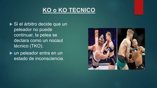 KO o KO TECNICO
 Si el árbitro decide que un
peleador no puede
continuar, la pelea se
declara como un nocaut
técnico (TKO...