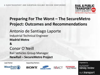 Preparing For The Worst – The SecureMetro
Project: Outcomes and Recommendations
Antonio de Santiago Laporte
Industrial Technical Engineer
Madrid Metro
&

Conor O’Neill
Rail Vehicles Group Manager
NewRail – SecureMetro Project

 