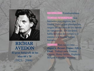   RICHAR    AVEDON   El gran fotógrafo de los    años 60 y 70 (1923 – 2004) NACIONALIDAD   Estadounidense TÉCNICAS FOTOGRÁFICAS   Son bastantes psicológicos, usa fondos blancos que plasman los rasgos inesperados de los rostros en vanguardia.  En sus fotos habla del paso del tiempo y el camino a la muerte del ser humano. TRABAJOS   Para las revistas  Haper´s, Bazaar, Vogue, Life y Look.  Trabajó para Truman Capote, Henry Miller, Huphery Borgart o Marilyn Monroe. 