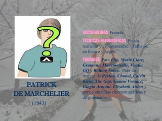         PATRICK  DE MARCHELIER (1943) NACIONALIDAD  Francés TÉCNICAS FOTOGRÁFICAS   En sus realismo y espontaneidad.  Trabajos en blanco y negro. TRABAJOS  Para  Elle, Marie Clare, Gramour, Mademoiselle, Vogue, GQ y Rolling Stone.  Para las marcas de  Revlon, Chanel, Calvin Klein, The Gap, Gianni Versace,  Giogio Armani, Elizabeth Arden  y para compañías cinematográficas y de grabación. 