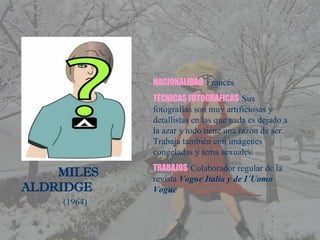 MILES  ALDRIDGE (1964) NACIONALIDAD   Francés TÉCNICAS FOTOGRÁFICAS   Sus fotografías son muy artificiosas y detallistas en las que nada es dejado a la azar y todo tiene una razón de ser.  Trabaja también con imágenes congeladas y tema sexuales. TRABAJOS  Colaborador regular de la revista  Vogue Italia y de I´Uomo Vogue 