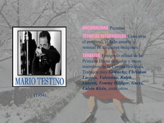 NACIONALIDAD  Peruano TÉCNICAS FOTOGRÁFICAS   Convierte el erotismo, el lado amable y sensual en elegantes imágenes. TRABAJOS   Fotógrafo oficial de la Princesa Diana de Gales y otros miembros de la Corona Británica.  Trabajos para  Givenchy, Christian Lacroix, Valentino, Ralph Lauren, Tommy Hilfiger, Gucci, Calvin Klein,  entre otros (1954) 