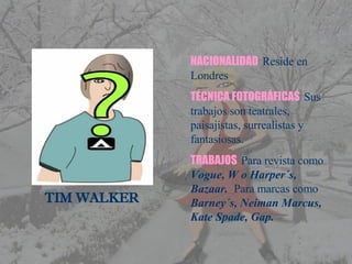     TIM WALKER NACIONALIDAD   Reside en Londres TÉCNICA FOTOGRÁFICAS   Sus trabajos son teatrales, paisajistas, surrealistas y fantasiosas. TRABAJOS   Para revista como  Vogue, W o Harper´s, Bazaar.  Para marcas como  Barney´s, Neiman Marcus, Kate Spade, Gap. 