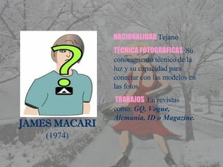 JAMES MACARI (1974) NACIONALIDAD   Tejano TÉCNICA FOTOGRÁFICAS   Su conocimiento técnico de la luz y su capacidad para conectar con las modelos en las fotos. TRABAJOS   En revistas como:  GQ, Vogue, Alemania, ID o Magazine. 