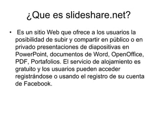 ¿Que es slideshare.net? Es un sitio Web que ofrece a los usuarios la posibilidad de subir y compartir en público o en privado presentaciones de diapositivas en PowerPoint, documentos de Word, OpenOffice, PDF, Portafolios. El servicio de alojamiento es gratuito y los usuarios pueden acceder registrándose o usando el registro de su cuenta de Facebook.