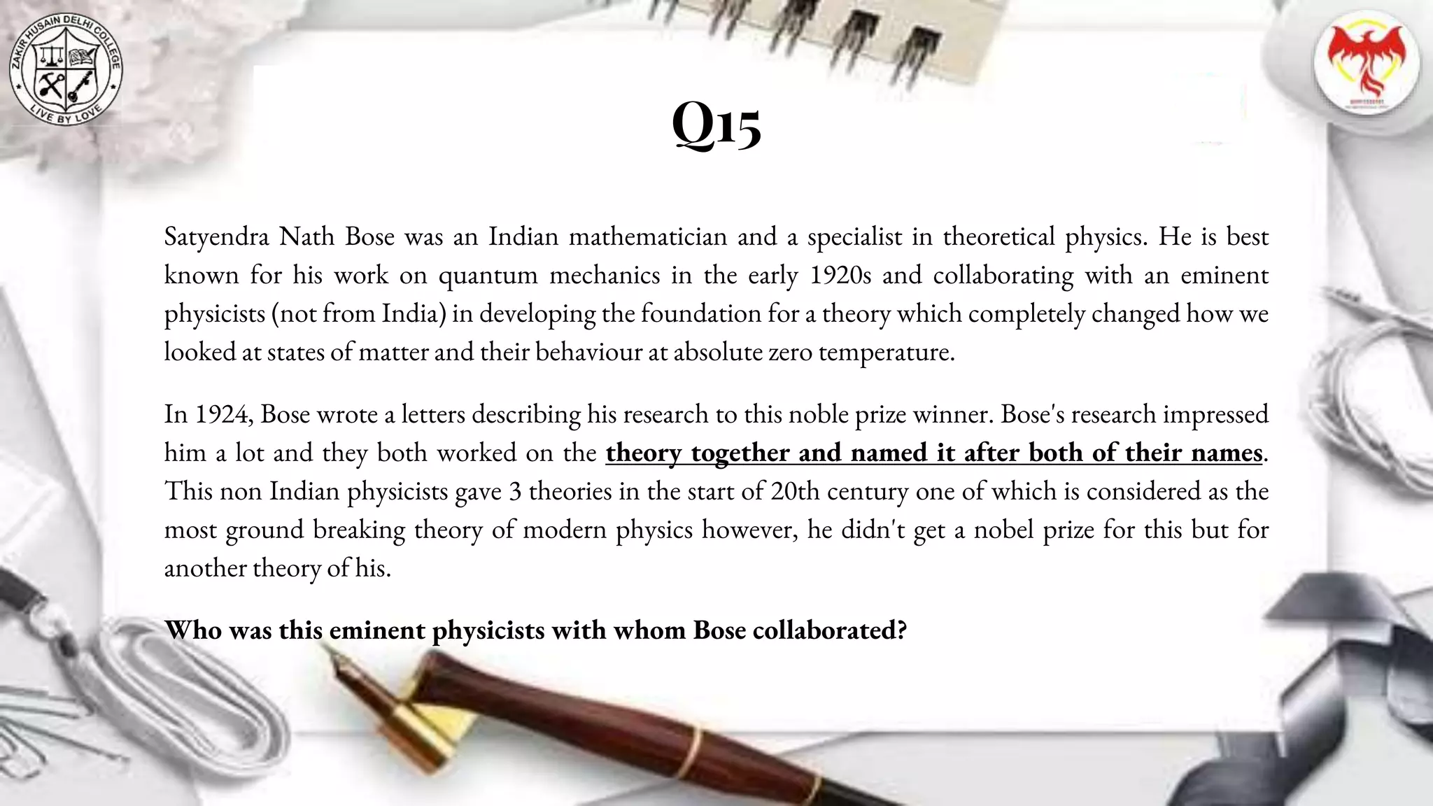 Q15
Satyendra Nath Bose was an Indian mathematician and a specialist in theoretical physics. He is best
known for his work on quantum mechanics in the early 1920s and collaborating with an eminent
physicists (not from India) in developing the foundation for a theory which completely changed how we
looked at states of matter and their behaviour at absolute zero temperature.
In 1924, Bose wrote a letters describing his research to this noble prize winner. Bose's research impressed
him a lot and they both worked on the theory together and named it after both of their names.
This non Indian physicists gave 3 theories in the start of 20th century one of which is considered as the
most ground breaking theory of modern physics however, he didn't get a nobel prize for this but for
another theory of his.
Who was this eminent physicists with whom Bose collaborated?
 