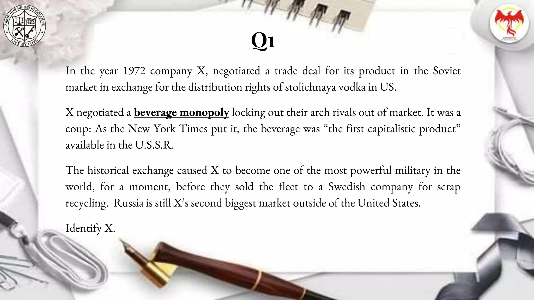 Q1
In the year 1972 company X, negotiated a trade deal for its product in the Soviet
market in exchange for the distribution rights of stolichnaya vodka in US.
X negotiated a beverage monopoly locking out their arch rivals out of market. It was a
coup: As the New York Times put it, the beverage was “the first capitalistic product”
available in the U.S.S.R.
The historical exchange caused X to become one of the most powerful military in the
world, for a moment, before they sold the fleet to a Swedish company for scrap
recycling. Russia is still X’s second biggest market outside of the United States.
Identify X.
 