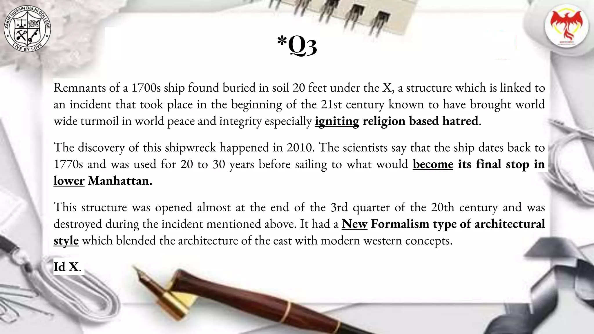 *Q3
Remnants of a 1700s ship found buried in soil 20 feet under the X, a structure which is linked to
an incident that took place in the beginning of the 21st century known to have brought world
wide turmoil in world peace and integrity especially igniting religion based hatred.
The discovery of this shipwreck happened in 2010. The scientists say that the ship dates back to
1770s and was used for 20 to 30 years before sailing to what would become its final stop in
lower Manhattan.
This structure was opened almost at the end of the 3rd quarter of the 20th century and was
destroyed during the incident mentioned above. It had a New Formalism type of architectural
style which blended the architecture of the east with modern western concepts.
Id X.
 