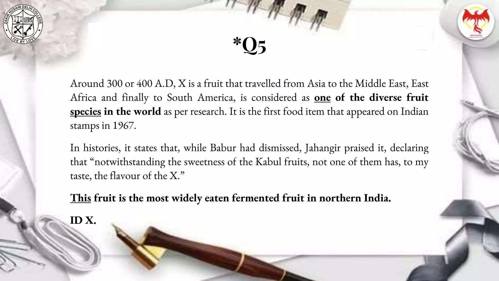 *Q5
Around 300 or 400 A.D, X is a fruit that travelled from Asia to the Middle East, East
Africa and finally to South America, is considered as one of the diverse fruit
species in the world as per research. It is the first food item that appeared on Indian
stamps in 1967.
In histories, it states that, while Babur had dismissed, Jahangir praised it, declaring
that “notwithstanding the sweetness of the Kabul fruits, not one of them has, to my
taste, the flavour of the X.”
This fruit is the most widely eaten fermented fruit in northern India.
ID X.
 