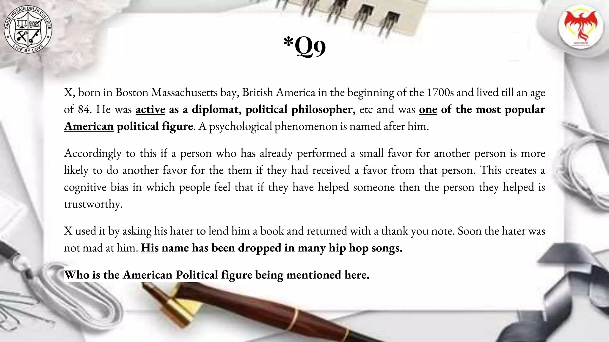 *Q9
X, born in Boston Massachusetts bay, British America in the beginning of the 1700s and lived till an age
of 84. He was active as a diplomat, political philosopher, etc and was one of the most popular
American political figure. A psychological phenomenon is named after him.
Accordingly to this if a person who has already performed a small favor for another person is more
likely to do another favor for the them if they had received a favor from that person. This creates a
cognitive bias in which people feel that if they have helped someone then the person they helped is
trustworthy.
X used it by asking his hater to lend him a book and returned with a thank you note. Soon the hater was
not mad at him. His name has been dropped in many hip hop songs.
Who is the American Political figure being mentioned here.
 