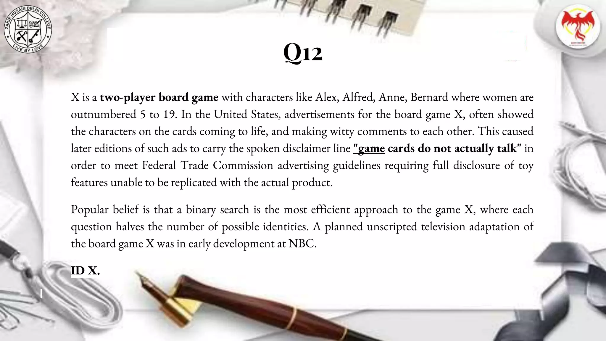 Q12
X is a two-player board game with characters like Alex, Alfred, Anne, Bernard where women are
outnumbered 5 to 19. In the United States, advertisements for the board game X, often showed
the characters on the cards coming to life, and making witty comments to each other. This caused
later editions of such ads to carry the spoken disclaimer line "game cards do not actually talk" in
order to meet Federal Trade Commission advertising guidelines requiring full disclosure of toy
features unable to be replicated with the actual product.
Popular belief is that a binary search is the most efficient approach to the game X, where each
question halves the number of possible identities. A planned unscripted television adaptation of
the board game X was in early development at NBC.
ID X.
 