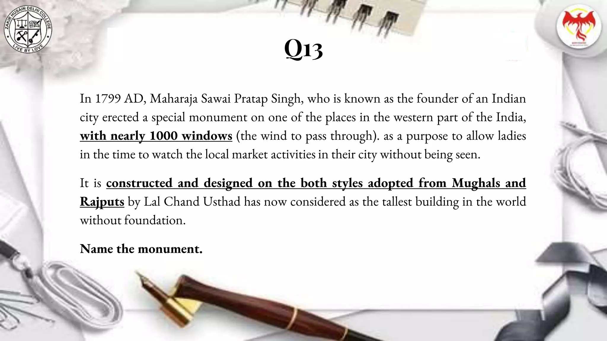 Q13
In 1799 AD, Maharaja Sawai Pratap Singh, who is known as the founder of an Indian
city erected a special monument on one of the places in the western part of the India,
with nearly 1000 windows (the wind to pass through). as a purpose to allow ladies
in the time to watch the local market activities in their city without being seen.
It is constructed and designed on the both styles adopted from Mughals and
Rajputs by Lal Chand Usthad has now considered as the tallest building in the world
without foundation.
Name the monument.
 
