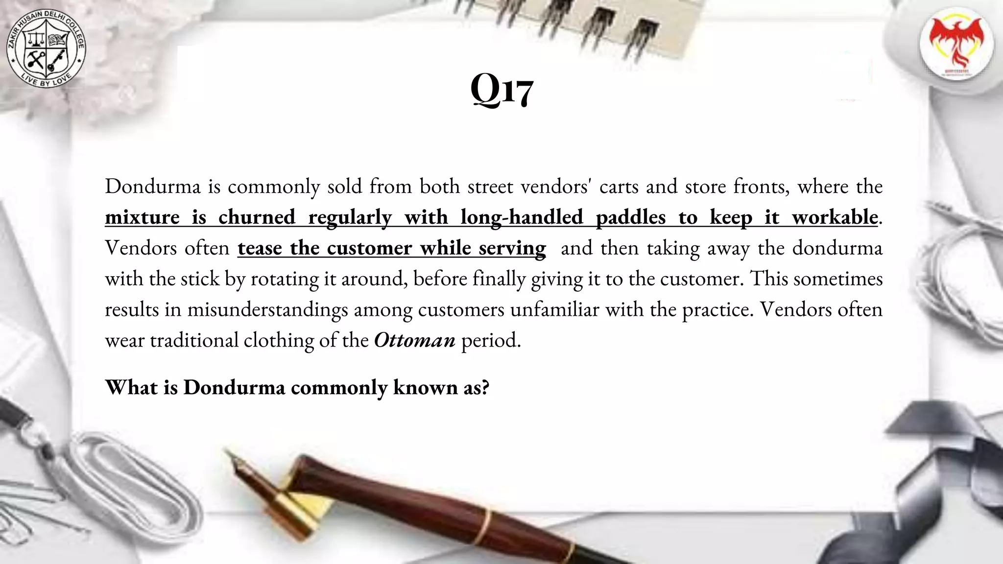 Q17
Dondurma is commonly sold from both street vendors' carts and store fronts, where the
mixture is churned regularly with long-handled paddles to keep it workable.
Vendors often tease the customer while serving and then taking away the dondurma
with the stick by rotating it around, before finally giving it to the customer. This sometimes
results in misunderstandings among customers unfamiliar with the practice. Vendors often
wear traditional clothing of the Ottoman period.
What is Dondurma commonly known as?
 