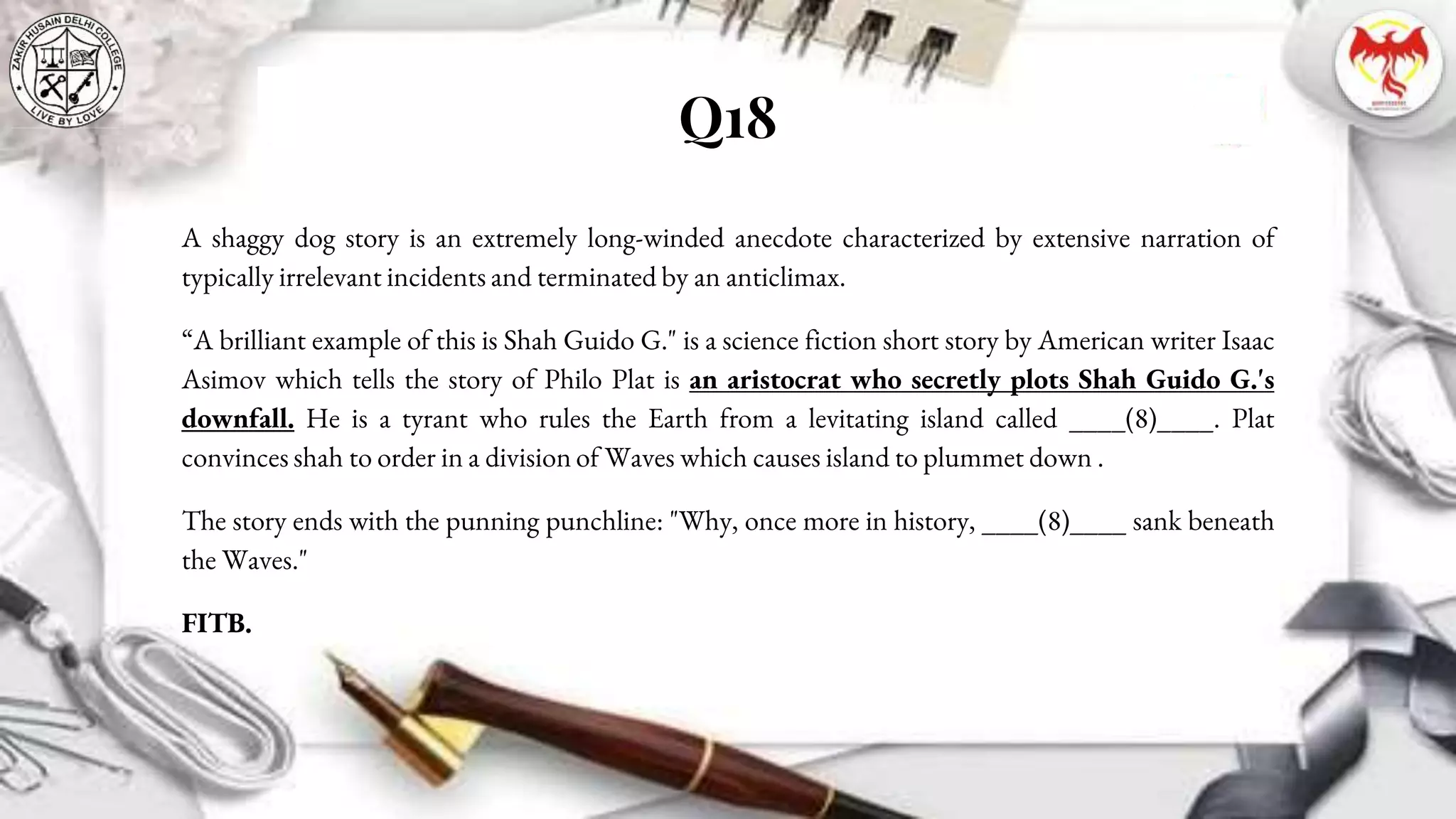 Q18
A shaggy dog story is an extremely long-winded anecdote characterized by extensive narration of
typically irrelevant incidents and terminated by an anticlimax.
“A brilliant example of this is Shah Guido G." is a science fiction short story by American writer Isaac
Asimov which tells the story of Philo Plat is an aristocrat who secretly plots Shah Guido G.'s
downfall. He is a tyrant who rules the Earth from a levitating island called ____(8)____. Plat
convinces shah to order in a division of Waves which causes island to plummet down .
The story ends with the punning punchline: "Why, once more in history, ____(8)____ sank beneath
the Waves."
FITB.
 