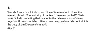 4.
Tour de France is a lot about sacrifice of teammates to chase the
overall title win. The majority of the team members, called X. Their
tasks include protecting their leader in the peleton- mass of riders
together. If the main rider suffers a puncture, crash or falls behind, it is
the duty of the X to pace him back.
Give X.
 