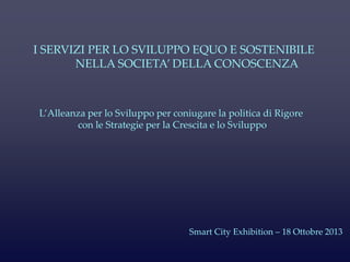 L’Alleanza per lo Sviluppo per coniugare la politica di Rigore
con le Strategie per la Crescita e lo Sviluppo
I SERVIZI PER LO SVILUPPO EQUO E SOSTENIBILE
NELLA SOCIETA’ DELLA CONOSCENZA
Smart City Exhibition – 18 Ottobre 2013
 