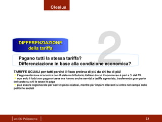 |  ott-06  Palmanova  | 2  DIFFERENZIAZIONE della tariffa Pagano tutti la stessa tariffa? Differenziazione in base alla condizione economica? TARIFFE UGUALI per tutti perché il fisco preleva di più da chi ha di più! l’argomentazione si scontra con il sistema tributario italiano in cui il sommerso è pari a ¼ del PIL non solo i furbi non pagano tasse ma hanno anche servizi a tariffa agevolata, trasferendo gran parte del costo su chi le tasse le paga può essere ragionevole per servizi poco costosi, mentre per importi rilevanti si entra nel campo delle politiche sociali 