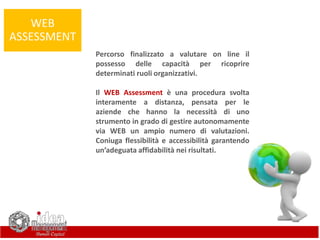 WEB
ASSESSMENT
Percorso finalizzato a valutare on line il
possesso delle capacità per ricoprire
determinati ruoli organizzativi.
Il WEB Assessment è una procedura svolta
interamente a distanza, pensata per le
aziende che hanno la necessità di uno
strumento in grado di gestire autonomamente
via WEB un ampio numero di valutazioni.
Coniuga flessibilità e accessibilità garantendo
un’adeguata affidabilità nei risultati.
 