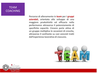 TEAM
COACHING
Percorso di allenamento in team per i gruppi
aziendali, orientato allo sviluppo di una
maggiore produttività ed efficacia nella
performance attraverso il potenziamento di
specifiche capacità. L’essere parte attiva di
un gruppo moltiplica le occasioni di crescita,
attraverso il confronto su casi concreti tratti
dall’esperienza lavorativa di ciascuno.
 