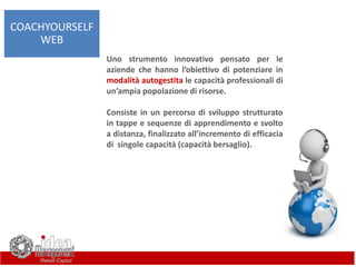 Uno strumento innovativo pensato per le
aziende che hanno l’obiettivo di potenziare in
modalità autogestita le capacità professionali di
un’ampia popolazione di risorse.
Consiste in un percorso di sviluppo strutturato
in tappe e sequenze di apprendimento e svolto
a distanza, finalizzato all’incremento di efficacia
di singole capacità (capacità bersaglio).
COACHYOURSELF
WEB
 