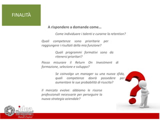 Come individuare i talenti e curarne la retention?
Quali competenze sono prioritarie per
raggiungere i risultati della mia funzione?
Posso misurare il Return On Investment di
formazione, selezione e sviluppo?
Quali programmi formativi sono da
ritenersi prioritari?
Se coinvolgo un manager su una nuova sfida,
quali competenze dovrà possedere per
aumentare le sue probabilità di riuscita?
Il mercato evolve: abbiamo le risorse
professionali necessarie per perseguire la
nuova strategia aziendale?
FINALITÀ
A rispondere a domande come…
 