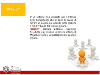 IPERWIN®
E’ un sistema web integrato per il Bilancio
delle Competenze che si pone lo scopo di
fornire un ausilio alle aziende nella gestione
e nello sviluppo del capitale umano.
IperWin® assicura potenza, sicurezza,
flessibilità e precisione in tutte le attività di
Misura, Crescita e Valorizzazione del Capitale
Umano.
 
