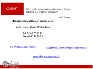 CONTATTI
IdeaManagement Human Capital S.R.L.
Via V. Inama, 17/A 20133 Milano
Tel: 02 40 70 85 11
Fax: 02 40 70 85 55
Tutti i nostri sogni possono diventare realtà se
abbiamo il coraggio di perseguirli.
Walt Disney
assessmentschool@ideamanagement.itinfo@ideamanagement.it
www.ideamanagement.it
 