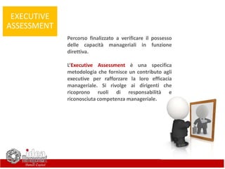 EXECUTIVE
ASSESSMENT
Percorso finalizzato a verificare il possesso
delle capacità manageriali in funzione
direttiva.
L’Executive Assessment è una specifica
metodologia che fornisce un contributo agli
executive per rafforzare la loro efficacia
manageriale. Si rivolge ai dirigenti che
ricoprono ruoli di responsabilità e
riconosciuta competenza manageriale.
 